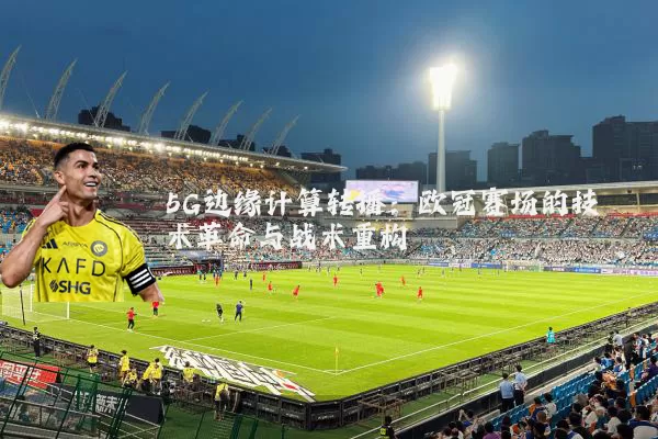 5G边缘计算转播:欧冠赛场的技术革命与战术重构